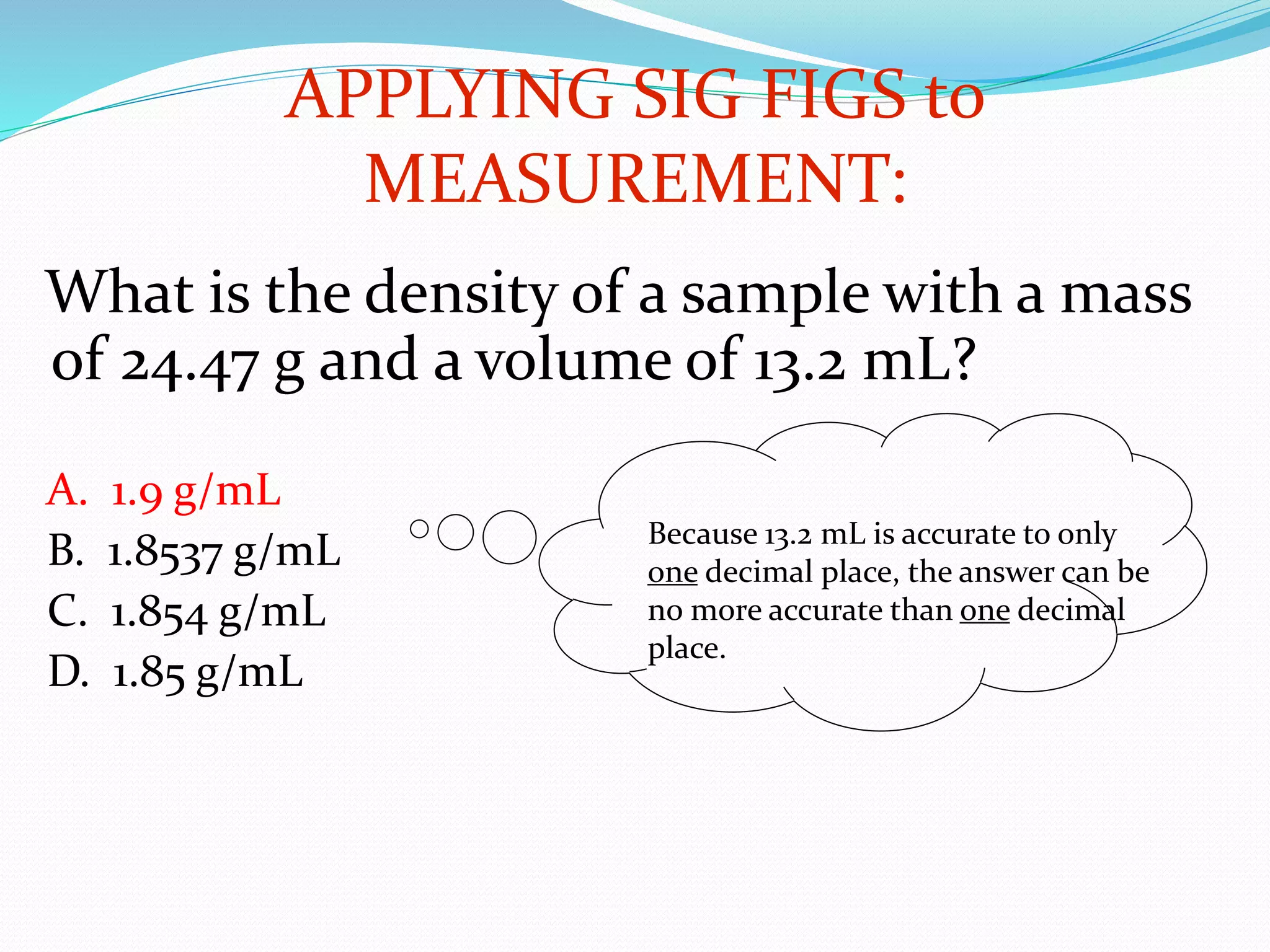APPLYING SIG FIGS to 
What is the density of a sample with a mass 
of 24.47 g and a volume of 13.2 mL? 
A. 1.9 g/mL 
B. 1.8537 g/mL 
C. 1.854 g/mL 
D. 1.85 g/mL 
MEASUREMENT: 
Because 13.2 mL is accurate to only 
one decimal place, the answer can be 
no more accurate than one decimal 
place. 
 