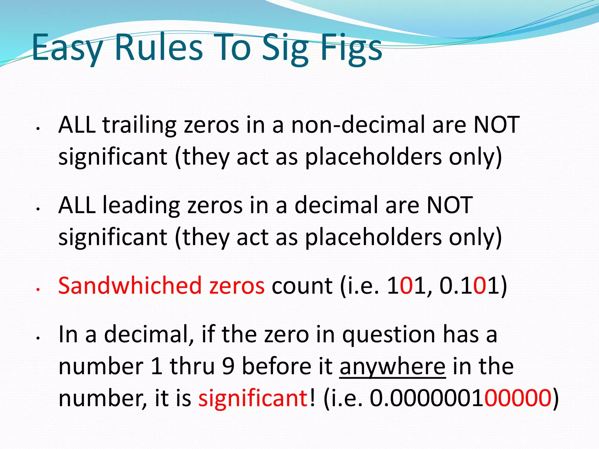 Easy Rules To Sig Figs 
• ALL trailing zeros in a non-decimal are NOT 
significant (they act as placeholders only) 
• ALL leading zeros in a decimal are NOT 
significant (they act as placeholders only) 
• Sandwhiched zeros count (i.e. 101, 0.101) 
• In a decimal, if the zero in question has a 
number 1 thru 9 before it anywhere in the 
number, it is significant! (i.e. 0.000000100000) 
 