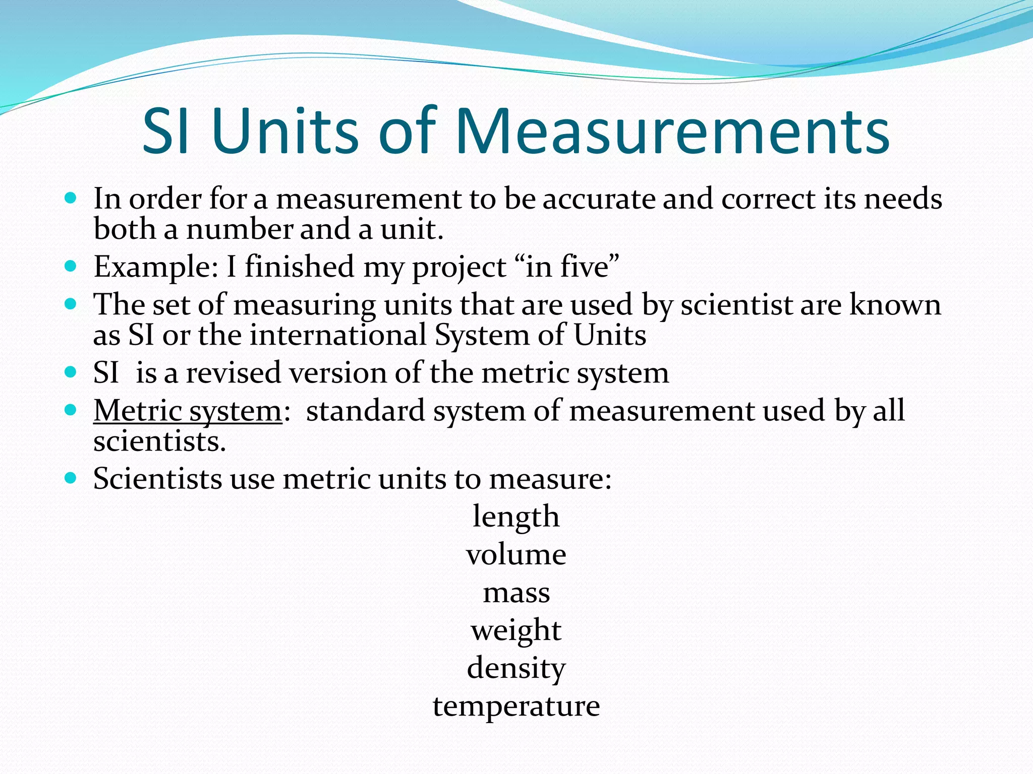 SI Units of Measurements 
 In order for a measurement to be accurate and correct its needs 
both a number and a unit. 
 Example: I finished my project “in five” 
 The set of measuring units that are used by scientist are known 
as SI or the international System of Units 
 SI is a revised version of the metric system 
 Metric system: standard system of measurement used by all 
scientists. 
 Scientists use metric units to measure: 
length 
volume 
mass 
weight 
density 
temperature 
 