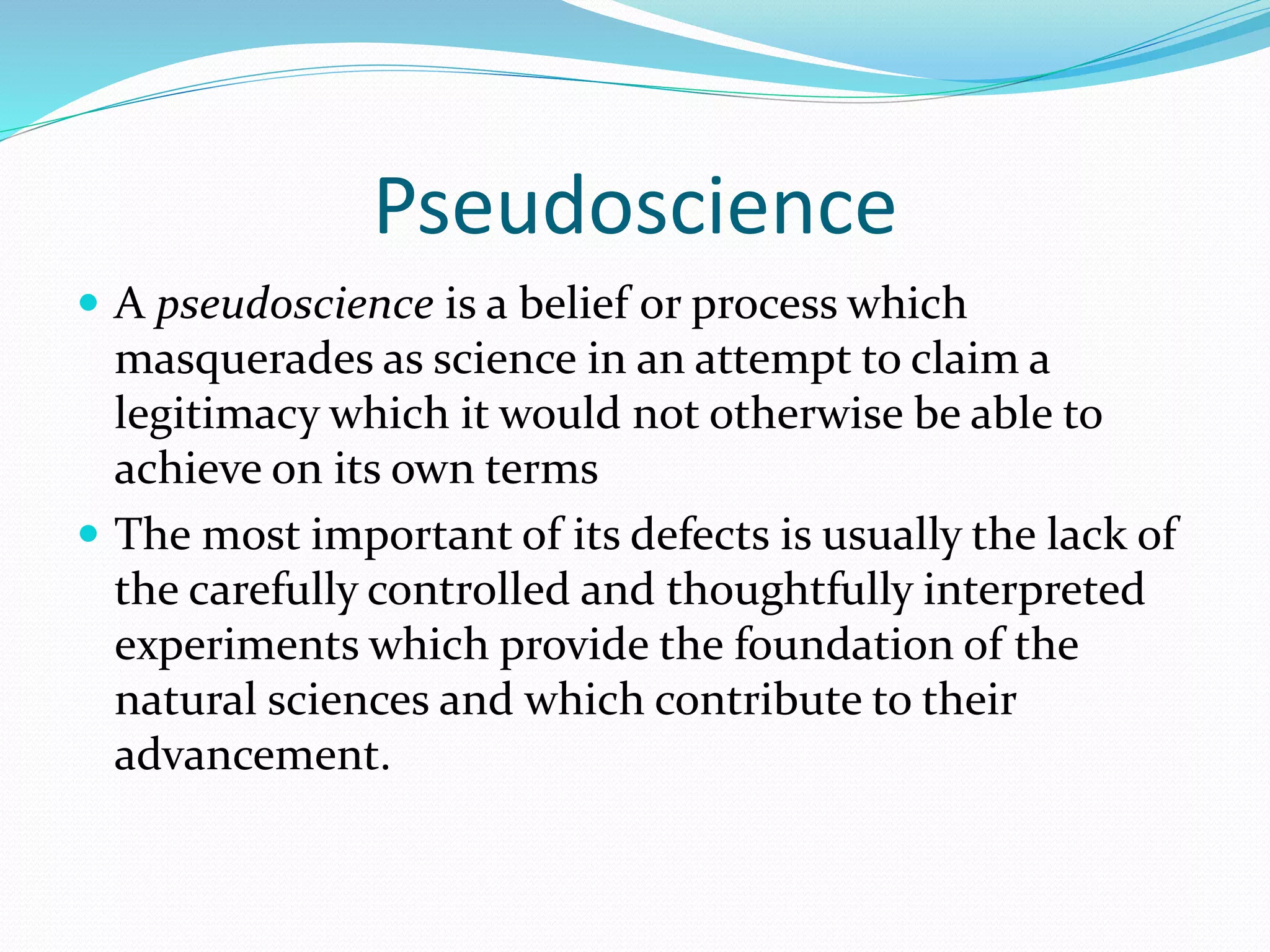 Pseudoscience 
 A pseudoscience is a belief or process which 
masquerades as science in an attempt to claim a 
legitimacy which it would not otherwise be able to 
achieve on its own terms 
 The most important of its defects is usually the lack of 
the carefully controlled and thoughtfully interpreted 
experiments which provide the foundation of the 
natural sciences and which contribute to their 
advancement. 
 