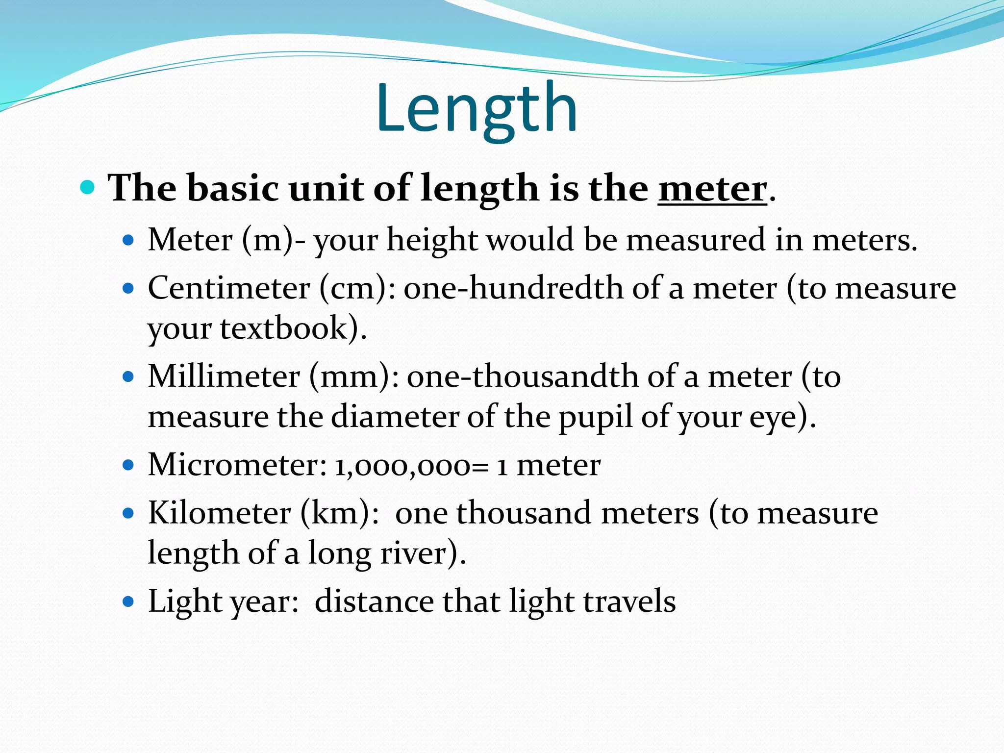 Length 
 The basic unit of length is the meter. 
 Meter (m)- your height would be measured in meters. 
 Centimeter (cm): one-hundredth of a meter (to measure 
your textbook). 
 Millimeter (mm): one-thousandth of a meter (to 
measure the diameter of the pupil of your eye). 
 Micrometer: 1,000,000= 1 meter 
 Kilometer (km): one thousand meters (to measure 
length of a long river). 
 Light year: distance that light travels 
 