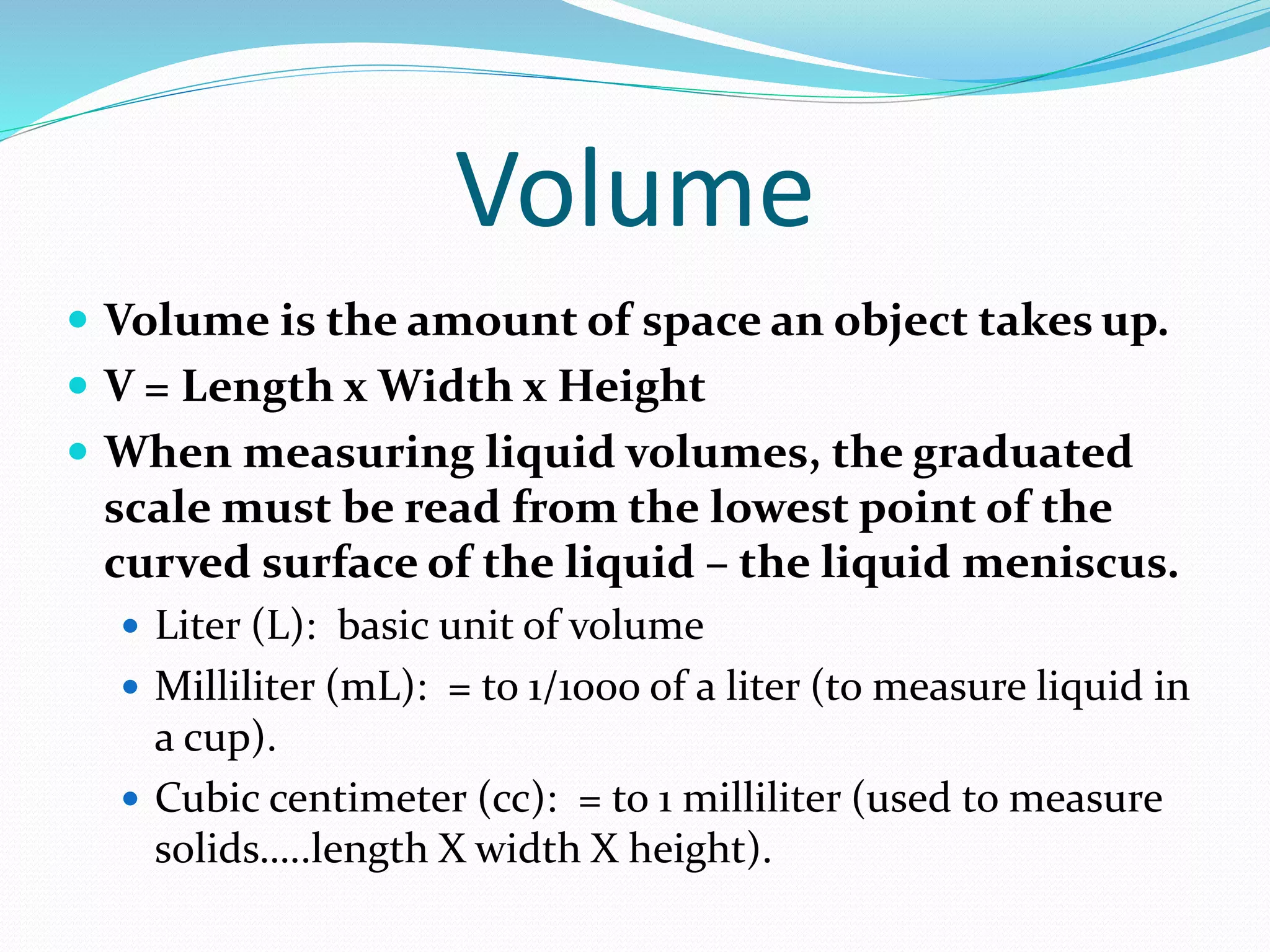 Volume 
 Volume is the amount of space an object takes up. 
 V = Length x Width x Height 
 When measuring liquid volumes, the graduated 
scale must be read from the lowest point of the 
curved surface of the liquid – the liquid meniscus. 
 Liter (L): basic unit of volume 
 Milliliter (mL): = to 1/1000 of a liter (to measure liquid in 
a cup). 
 Cubic centimeter (cc): = to 1 milliliter (used to measure 
solids…..length X width X height). 
 