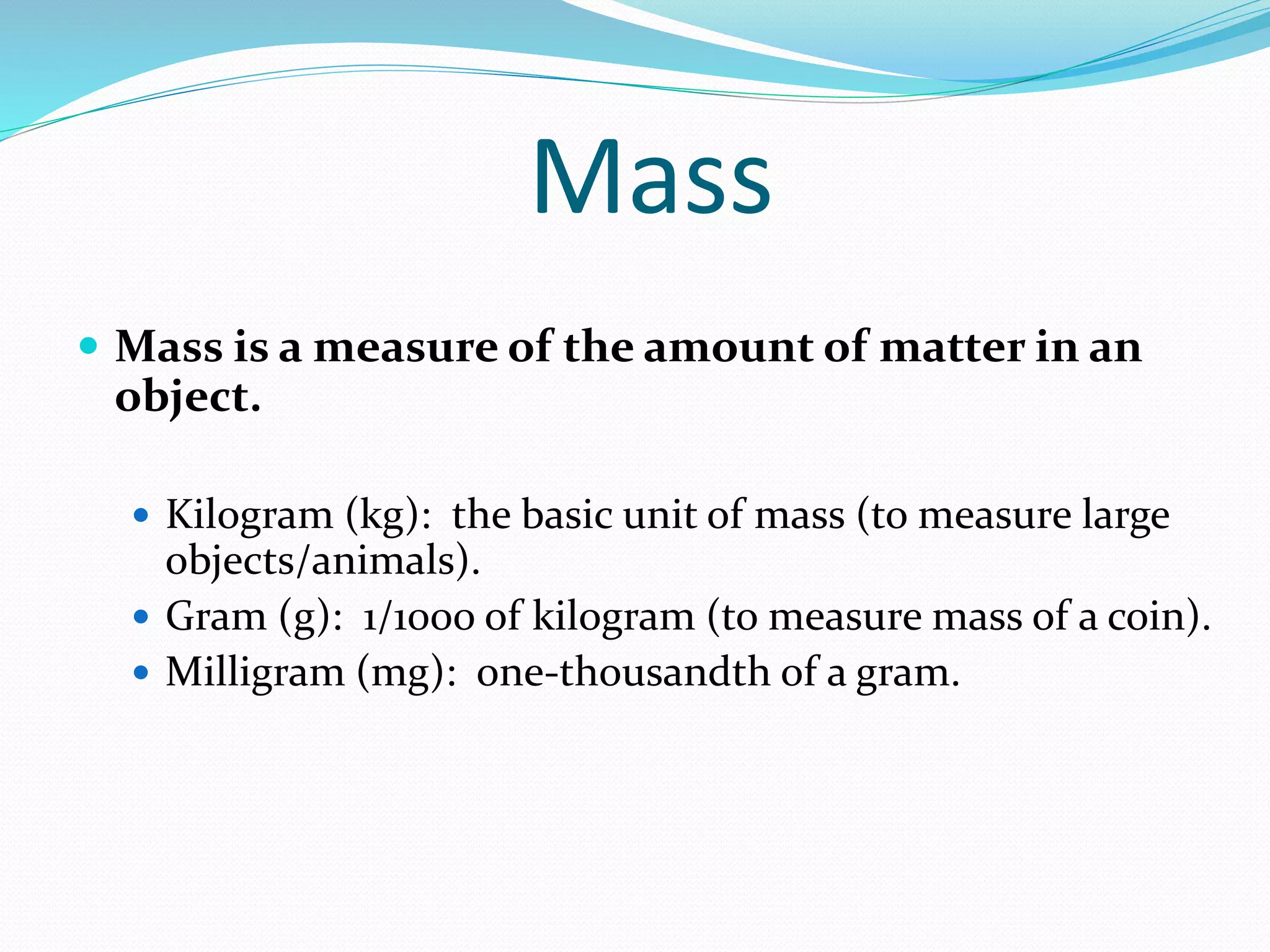 Mass 
 Mass is a measure of the amount of matter in an 
object. 
 Kilogram (kg): the basic unit of mass (to measure large 
objects/animals). 
 Gram (g): 1/1000 of kilogram (to measure mass of a coin). 
 Milligram (mg): one-thousandth of a gram. 
 