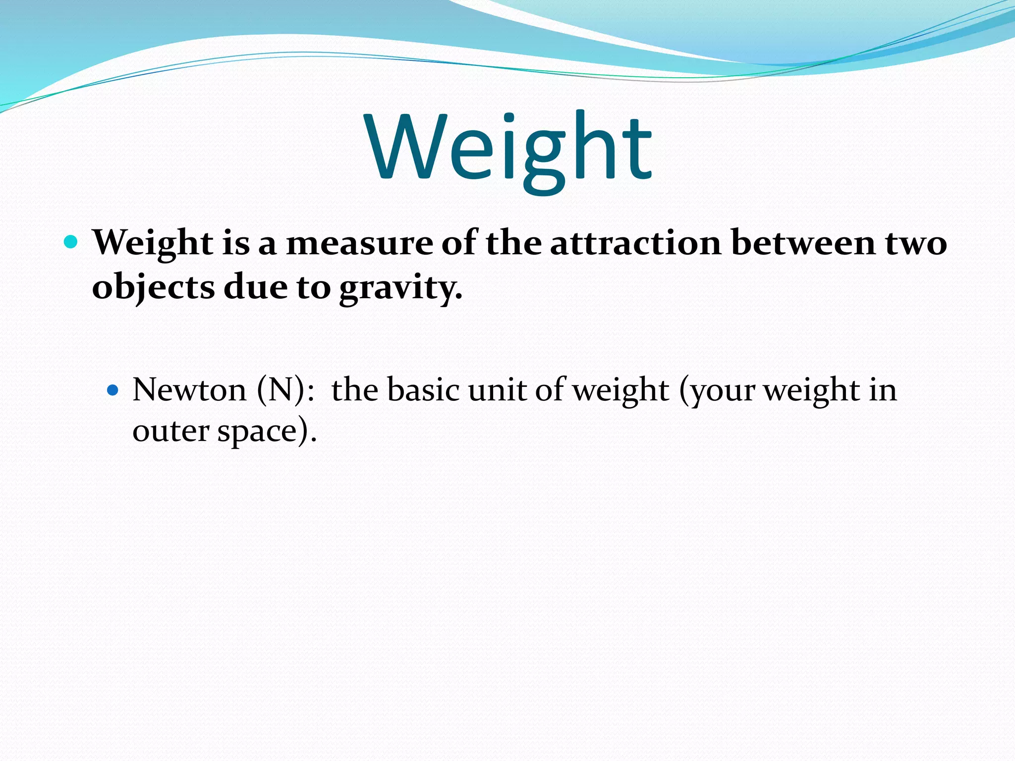 Weight 
 Weight is a measure of the attraction between two 
objects due to gravity. 
 Newton (N): the basic unit of weight (your weight in 
outer space). 
 