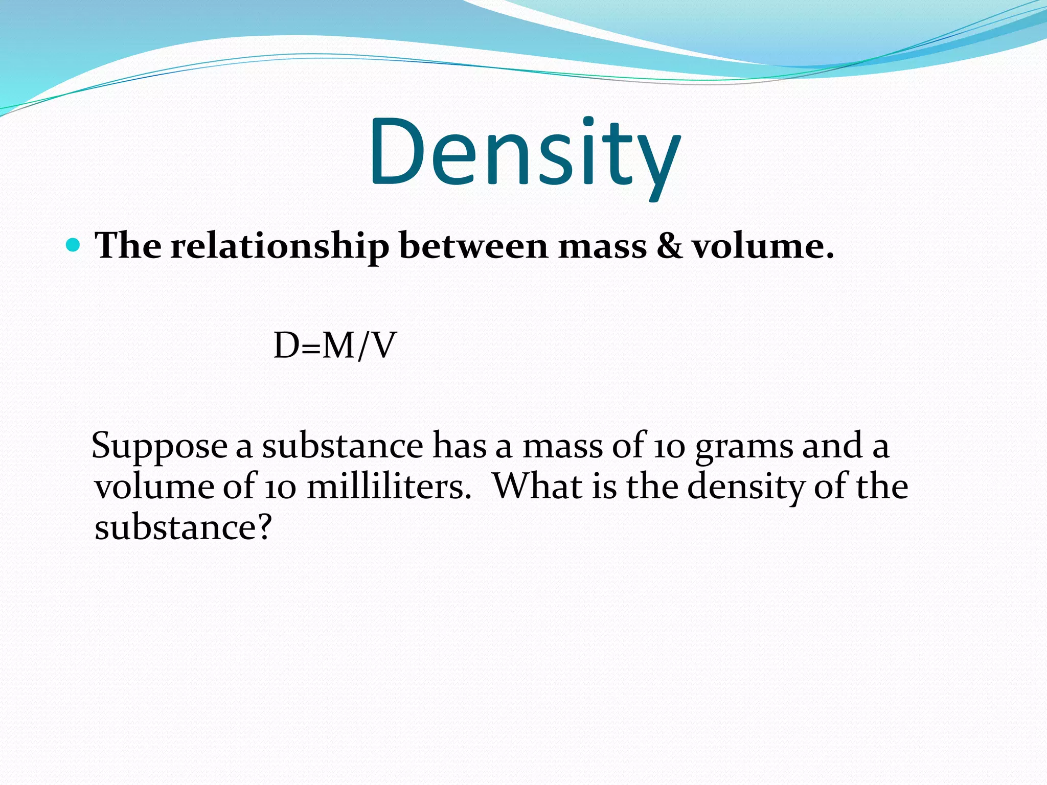 Density 
 The relationship between mass & volume. 
D=M/V 
Suppose a substance has a mass of 10 grams and a 
volume of 10 milliliters. What is the density of the 
substance? 
 