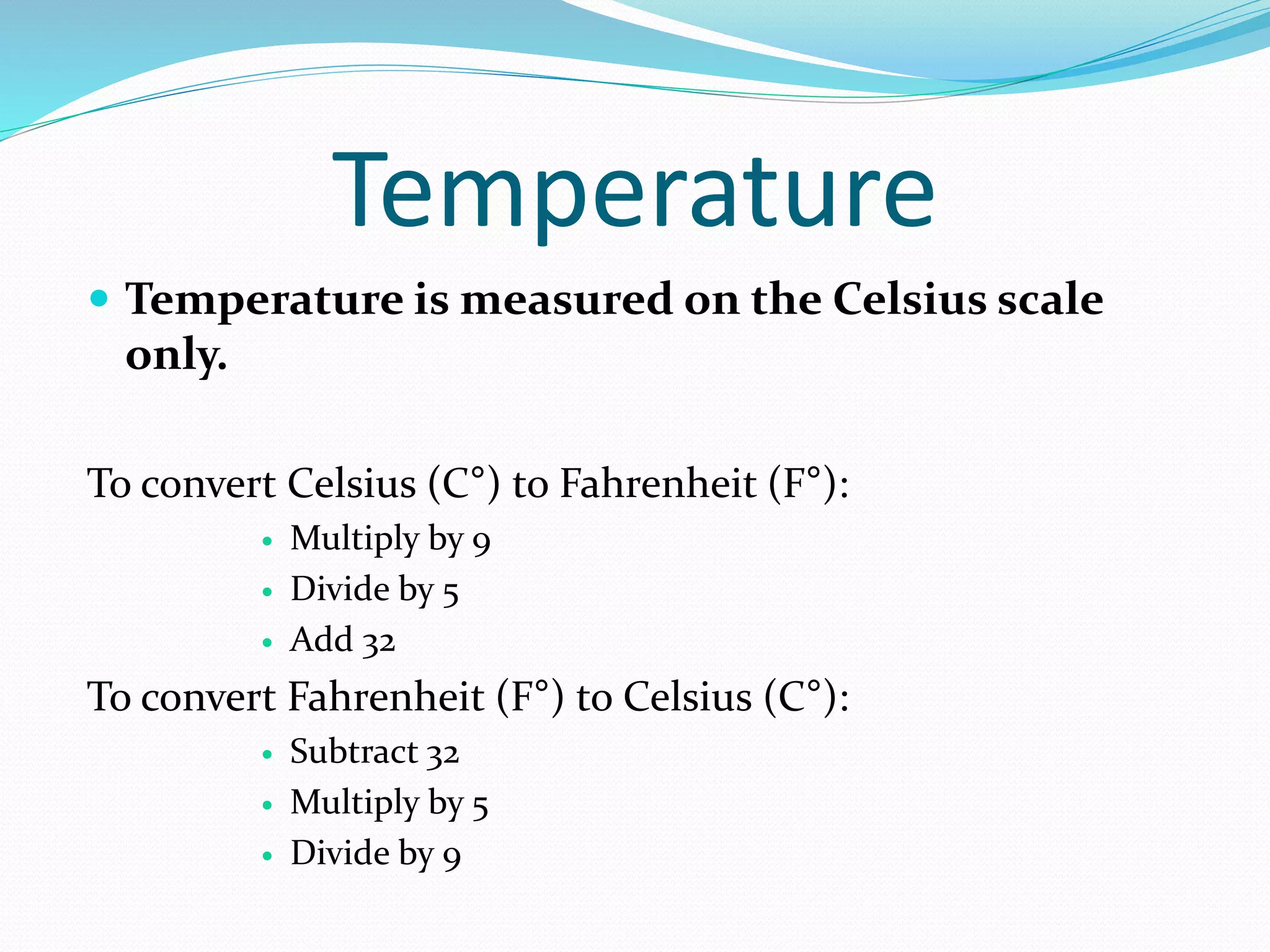 Temperature 
 Temperature is measured on the Celsius scale 
only. 
To convert Celsius (C°) to Fahrenheit (F°): 
 Multiply by 9 
 Divide by 5 
 Add 32 
To convert Fahrenheit (F°) to Celsius (C°): 
 Subtract 32 
 Multiply by 5 
 Divide by 9 
 