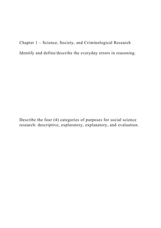 Chapter 1 – Science, Society, and Criminological Research
Identify and define/describe the everyday errors in reasoning.
Describe the four (4) categories of purposes for social science
research: descriptive, exploratory, explanatory, and evaluation.
 