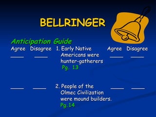 BELLRINGER
Anticipation Guide
Agree Disagree 1. Early Native     Agree Disagree
____    ____      Americans were    ____ ____
                  hunter-gatherers
                   Pg. 13


____   ____    2. People of the     ____   ____
                 Olmec Civilization
                 were mound builders.
                 Pg.14
 