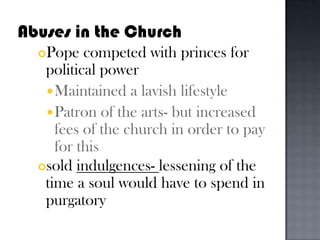 Abuses in the ChurchPope competed with princes for political powerMaintained a lavish lifestylePatron of the arts- but increased fees of the church in order to pay for this sold indulgences- lessening of the time a soul would have to spend in purgatory