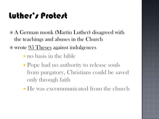 Luther’s Protest A German monk (Martin Luther) disagreed with the teachings and abuses in the Churchwrote 95 Thesesagainst indulgencesno basis in the biblePope had no authority to release souls from purgatory, Christians could be saved only through faithHe was excommunicated from the church