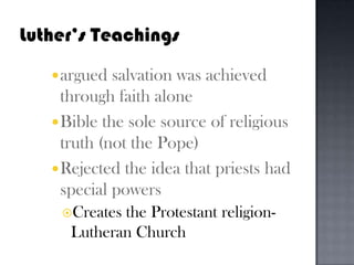 Luther’s Teachingsargued salvation was achieved through faith aloneBible the sole source of religious truth (not the Pope)Rejected the idea that priests had special powersCreates the Protestant religion- Lutheran Church