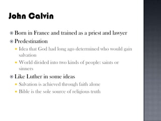 John CalvinBorn in France and trained as a priest and lawyerPredestinationIdea that God had long ago determined who would gain salvation World divided into two kinds of people: saints or sinners Like Luther in some ideas Salvation is achieved through faith aloneBible is the sole source of religious truth