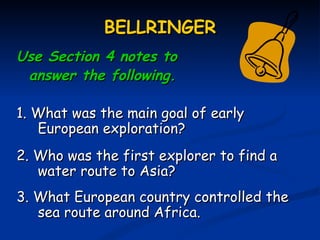 BELLRINGER
Use Section 4 notes to
 answer the following.

1. What was the main goal of early
   European exploration?
2. Who was the first explorer to find a
   water route to Asia?
3. What European country controlled the
   sea route around Africa.
 