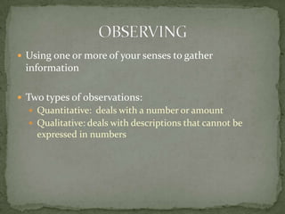 Using one or more of your senses to gather informationTwo types of observations:Quantitative: deals with a number or amountQualitative: deals with descriptions that cannot be expressed in numbers OBSERVING
