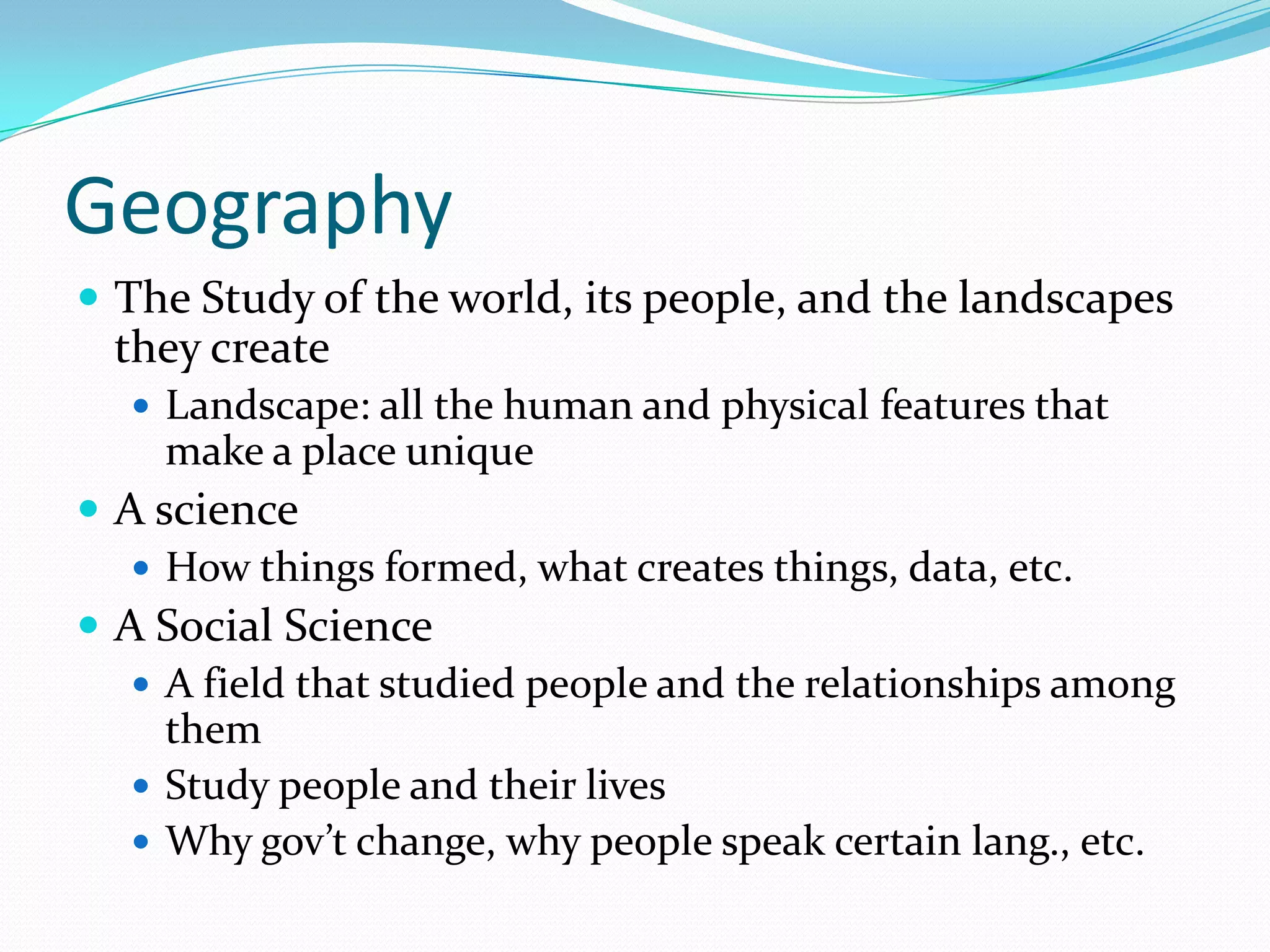 GeographyThe Study of the world, its people, and the landscapes they createLandscape: all the human and physical features that make a place uniqueA scienceHow things formed, what creates things, data, etc.A Social ScienceA field that studied people and the relationships among themStudy people and their livesWhy gov’t change, why people speak certain lang., etc.