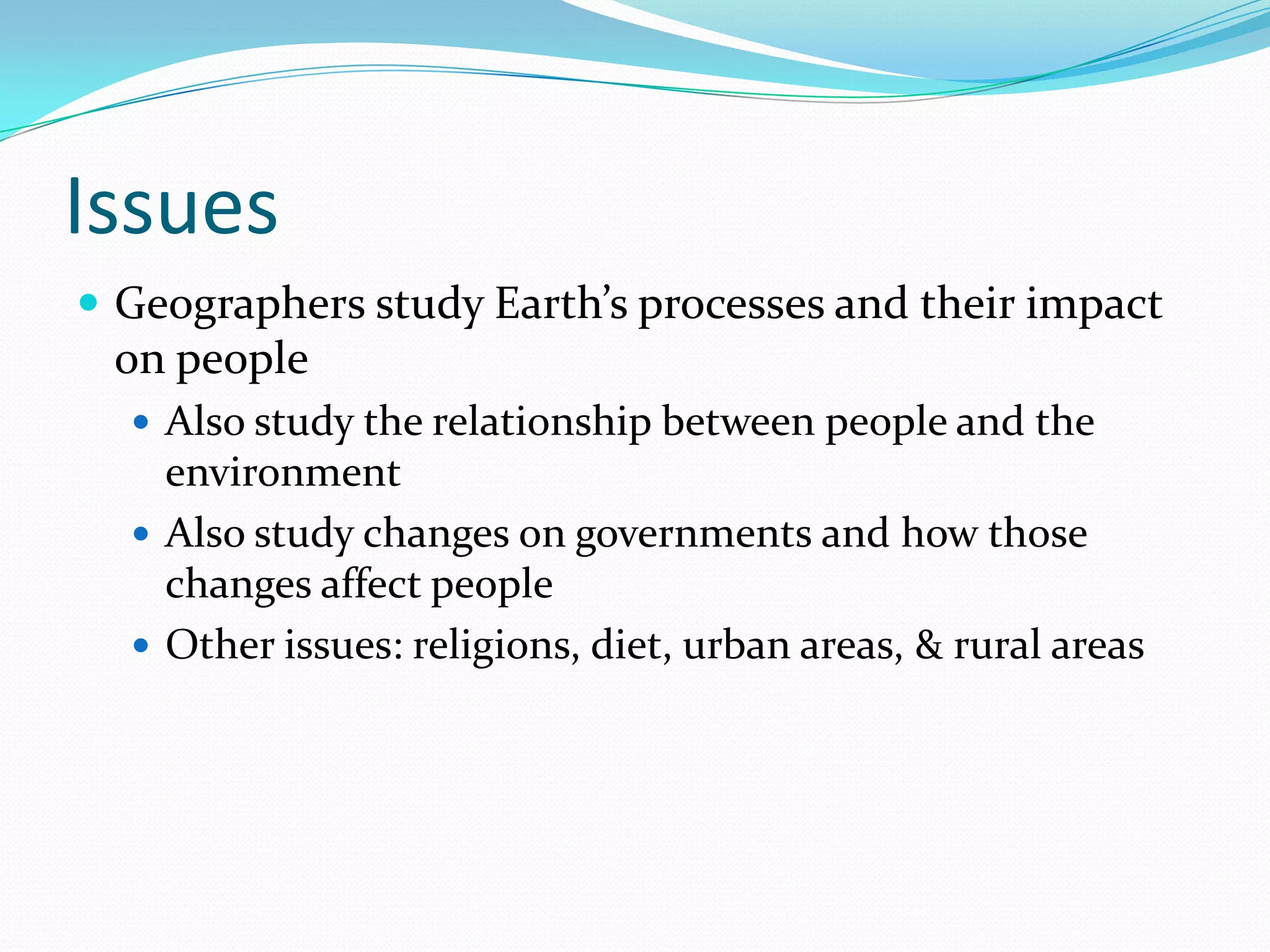 IssuesGeographers study Earth’s processes and their impact on peopleAlso study the relationship between people and the environmentAlso study changes on governments and how those changes affect peopleOther issues: religions, diet, urban areas, & rural areas