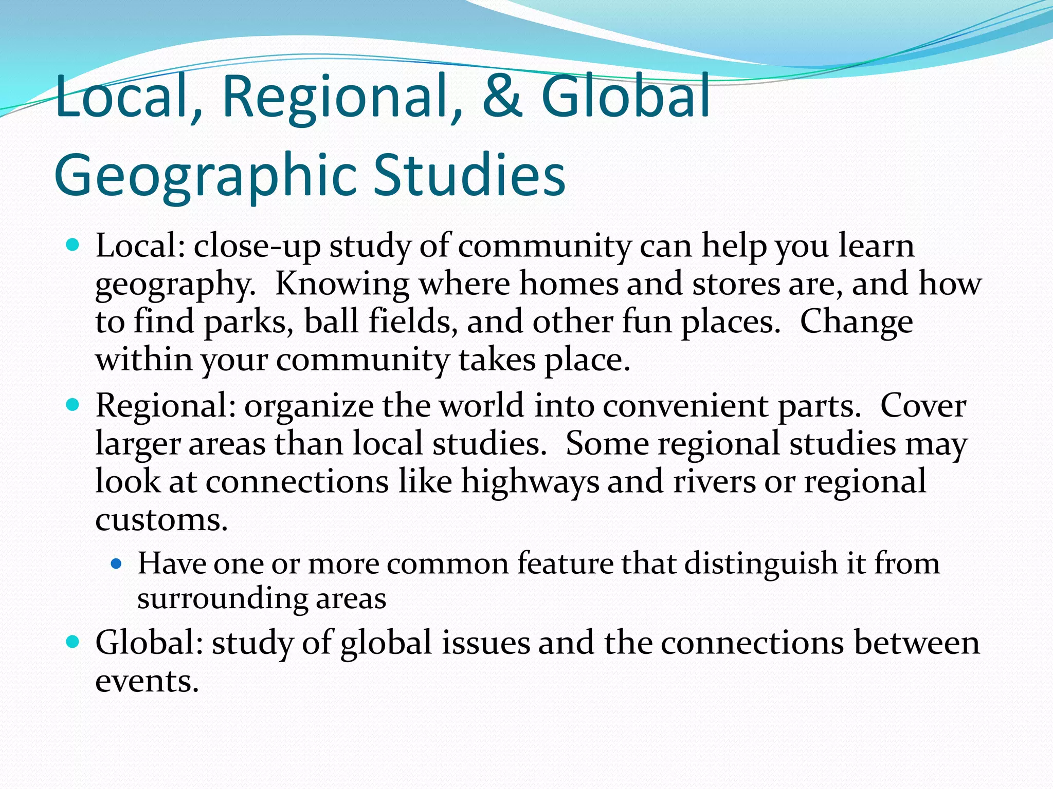 Local, Regional, & Global Geographic StudiesLocal: close-up study of community can help you learn geography.  Knowing where homes and stores are, and how to find parks, ball fields, and other fun places.  Change within your community takes place.Regional: organize the world into convenient parts.  Cover larger areas than local studies.  Some regional studies may look at connections like highways and rivers or regional customs.Have one or more common feature that distinguish it from surrounding areasGlobal: study of global issues and the connections between events.