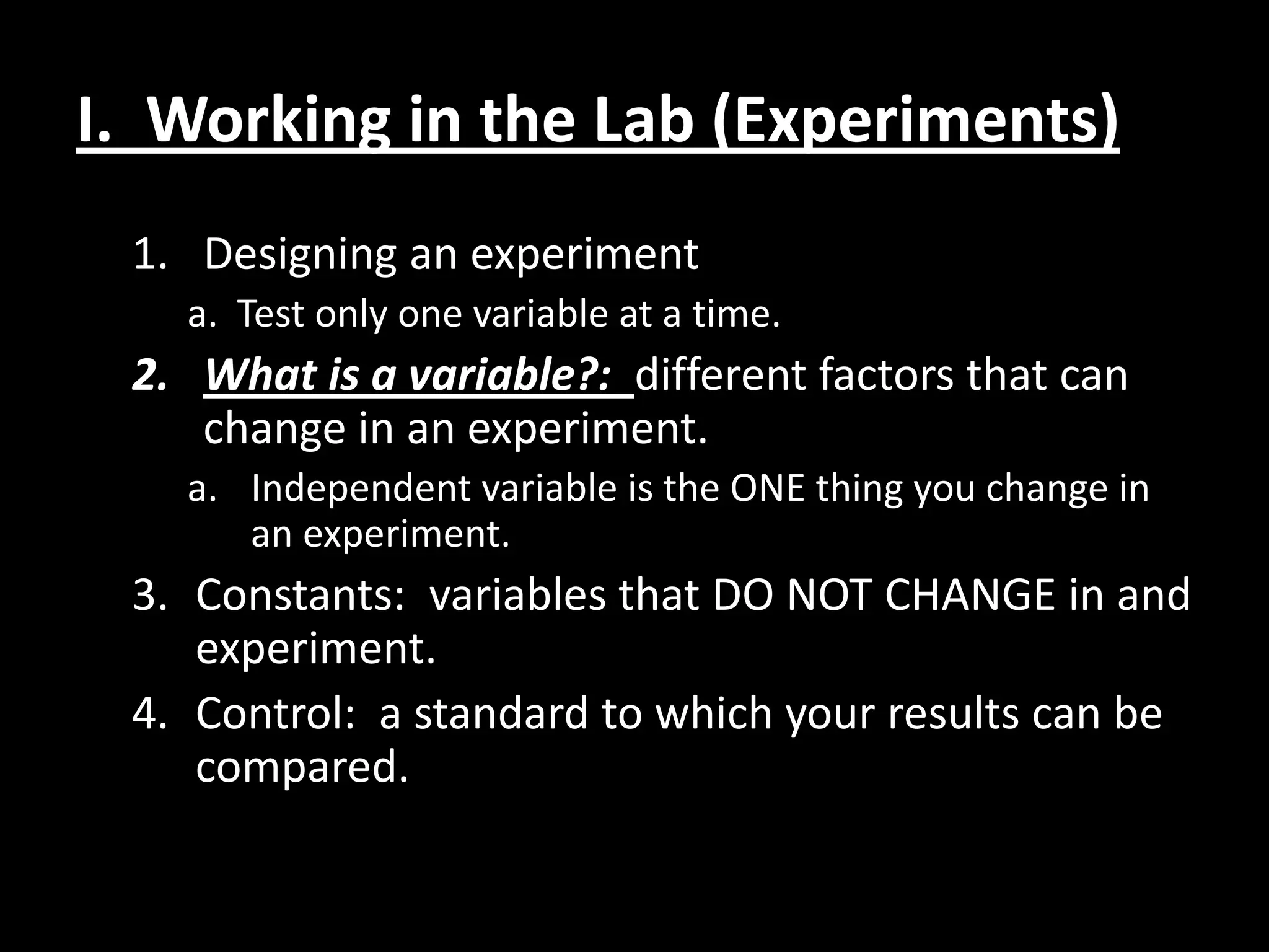 I. Working in the Lab (Experiments)
 1. Designing an experiment
   a. Test only one variable at a time.
 2. What is a variable?: different factors that can
    change in an experiment.
   a. Independent variable is the ONE thing you change in
      an experiment.
 3. Constants: variables that DO NOT CHANGE in and
    experiment.
 4. Control: a standard to which your results can be
    compared.
 