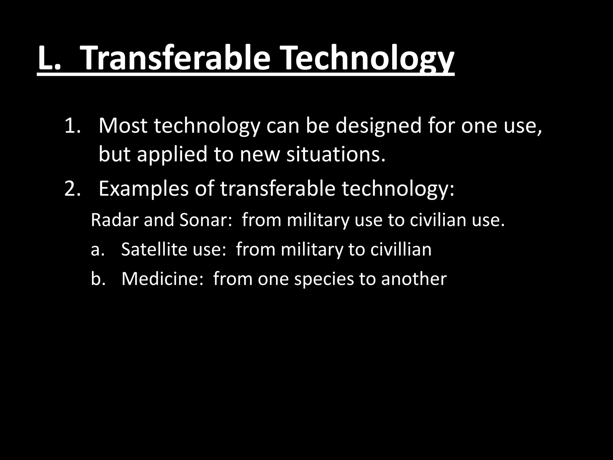 L. Transferable Technology
 1. Most technology can be designed for one use,
    but applied to new situations.
 2. Examples of transferable technology:
   Radar and Sonar: from military use to civilian use.
   a. Satellite use: from military to civillian
   b. Medicine: from one species to another
 