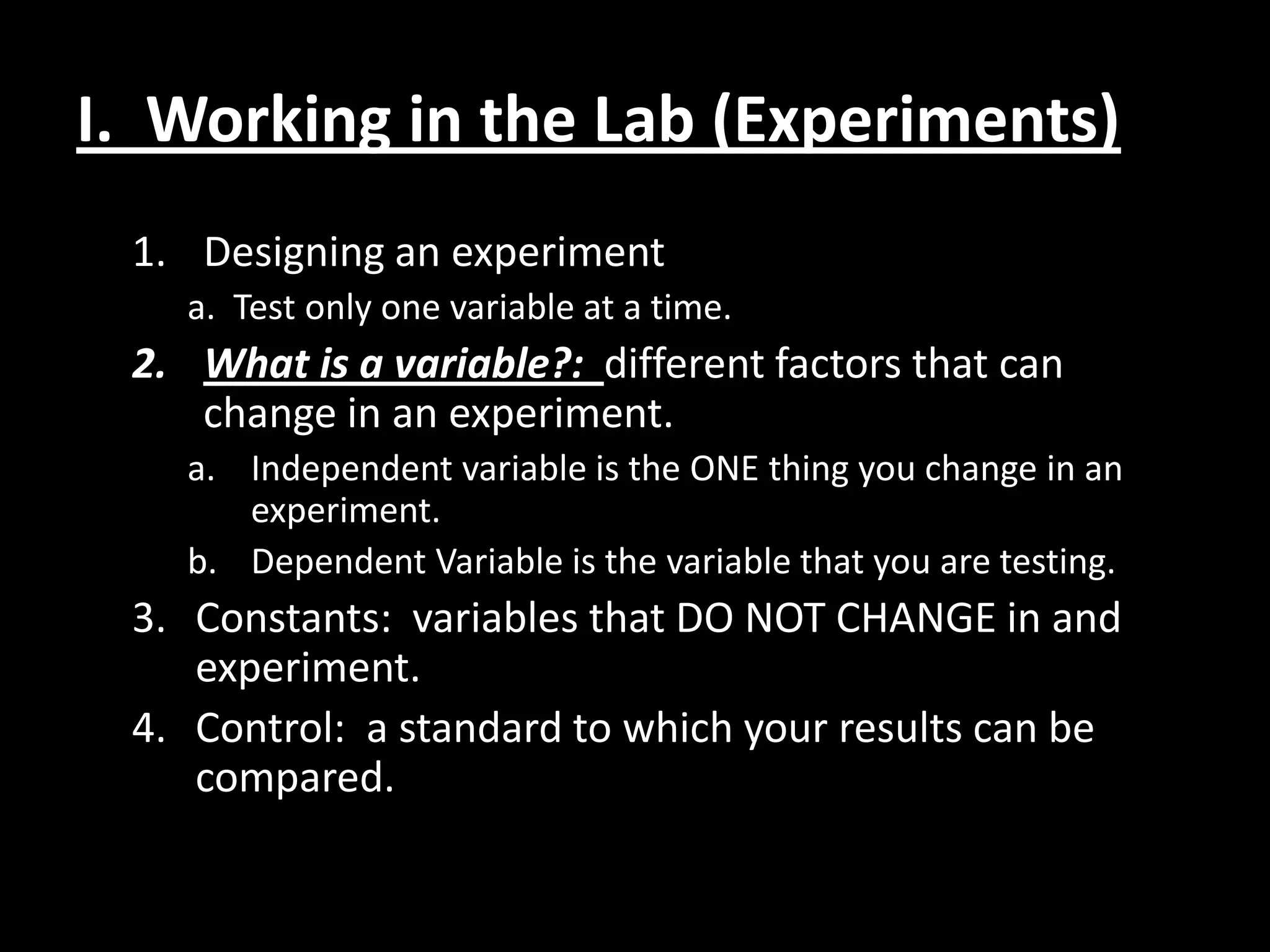 I. Working in the Lab (Experiments)
 1. Designing an experiment
   a. Test only one variable at a time.
 2. What is a variable?: different factors that can
    change in an experiment.
   a. Independent variable is the ONE thing you change in an
      experiment.
   b. Dependent Variable is the variable that you are testing.
 3. Constants: variables that DO NOT CHANGE in and
    experiment.
 4. Control: a standard to which your results can be
    compared.
 