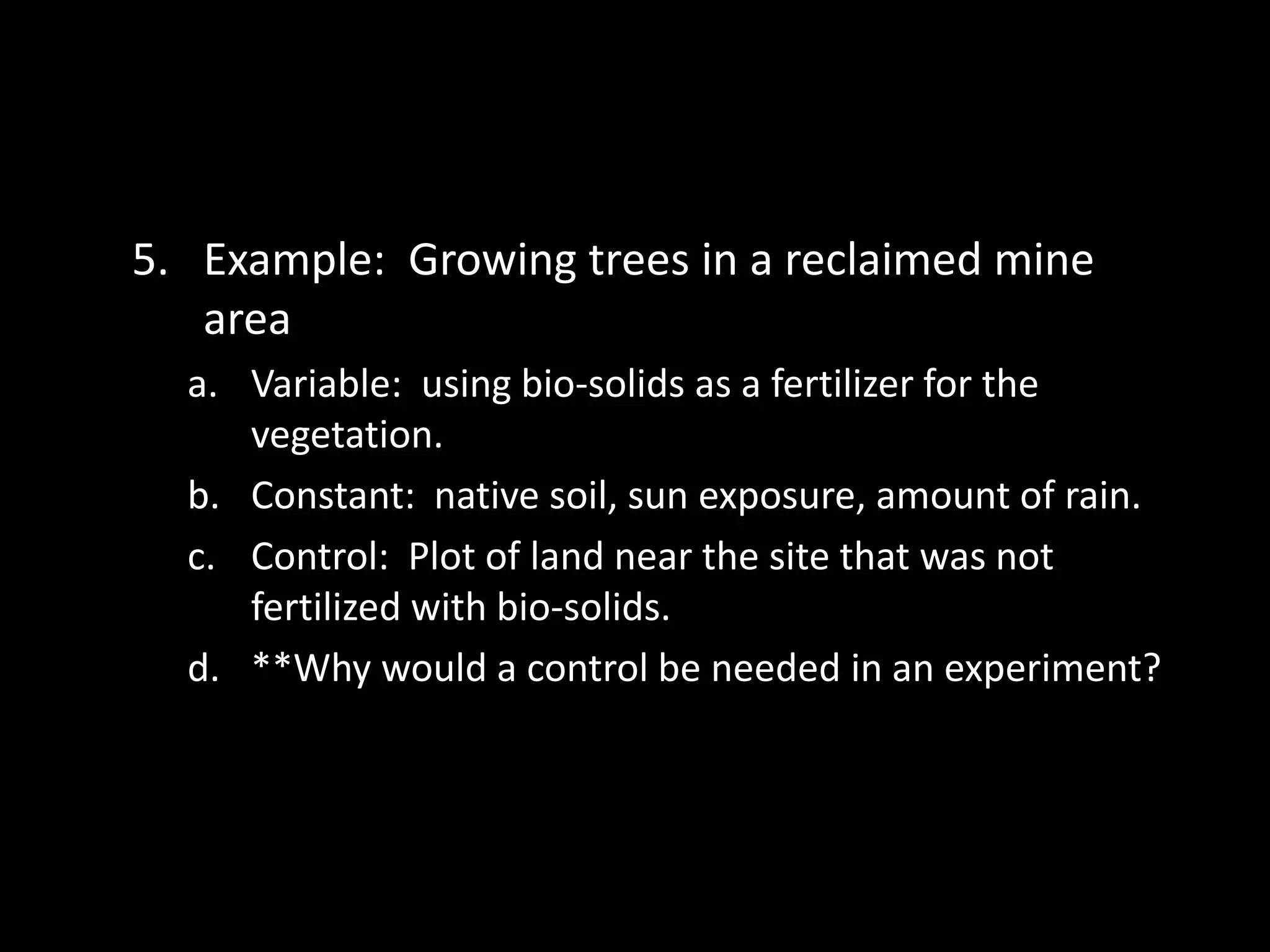 5. Example: Growing trees in a reclaimed mine
   area
  a. Variable: using bio-solids as a fertilizer for the
     vegetation.
  b. Constant: native soil, sun exposure, amount of rain.
  c. Control: Plot of land near the site that was not
     fertilized with bio-solids.
  d. **Why would a control be needed in an experiment?
 