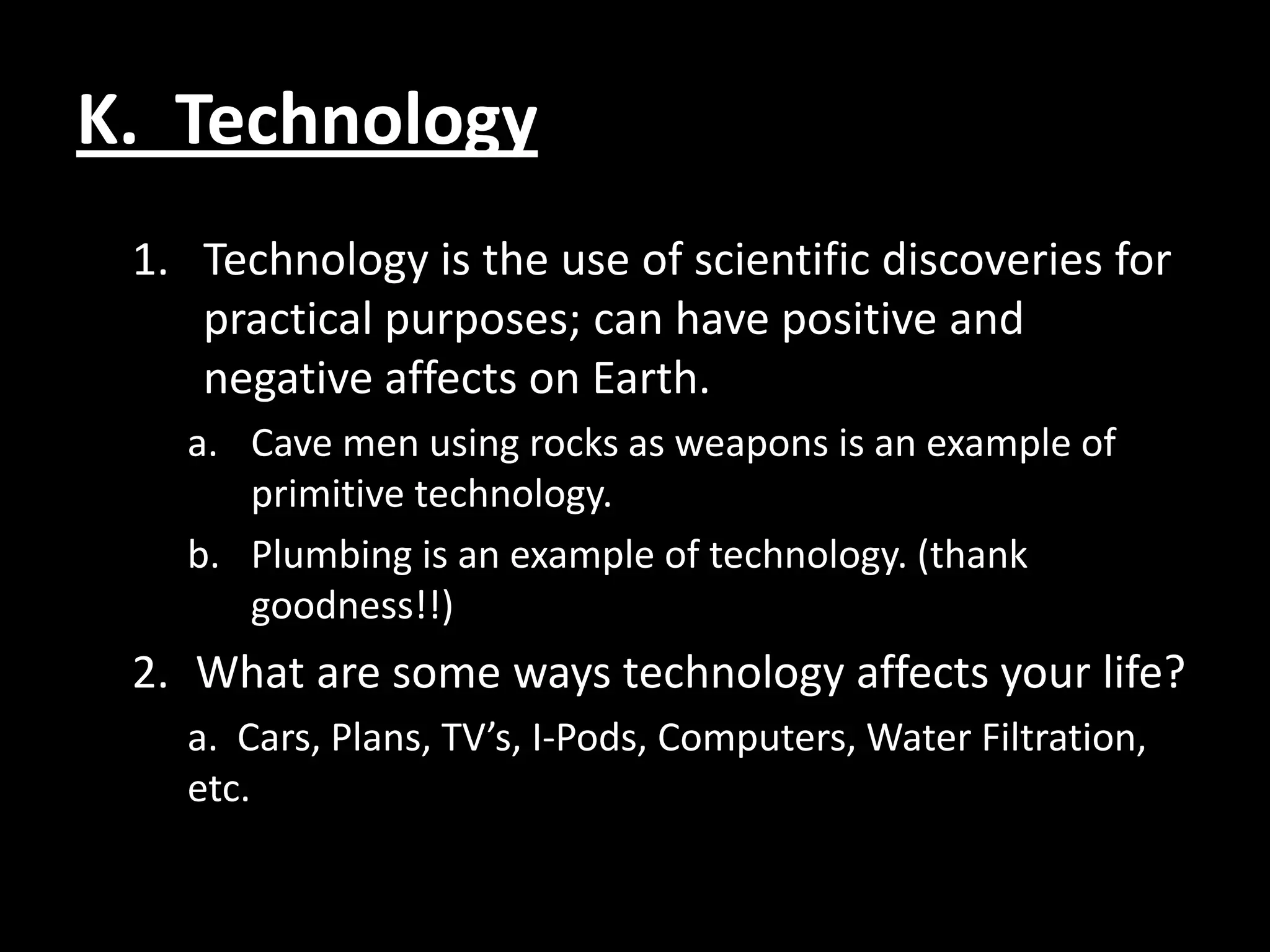 K. Technology
 1. Technology is the use of scientific discoveries for
    practical purposes; can have positive and
    negative affects on Earth.
   a. Cave men using rocks as weapons is an example of
      primitive technology.
   b. Plumbing is an example of technology. (thank
      goodness!!)
 2. What are some ways technology affects your life?
   a. Cars, Plans, TV’s, I-Pods, Computers, Water Filtration,
   etc.
 