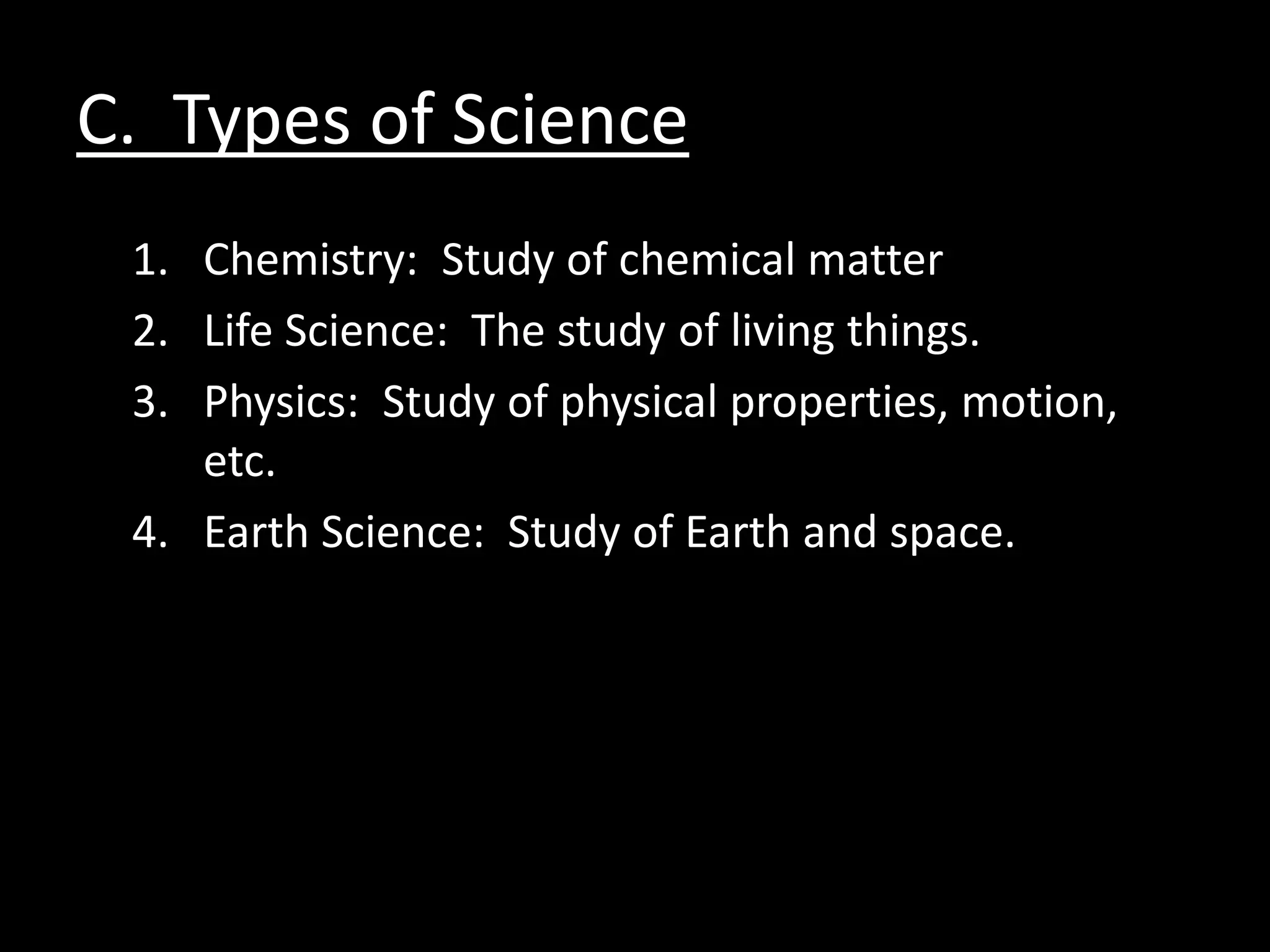 C. Types of Science
 1. Chemistry: Study of chemical matter
 2. Life Science: The study of living things.
 3. Physics: Study of physical properties, motion,
    etc.
 4. Earth Science: Study of Earth and space.
 