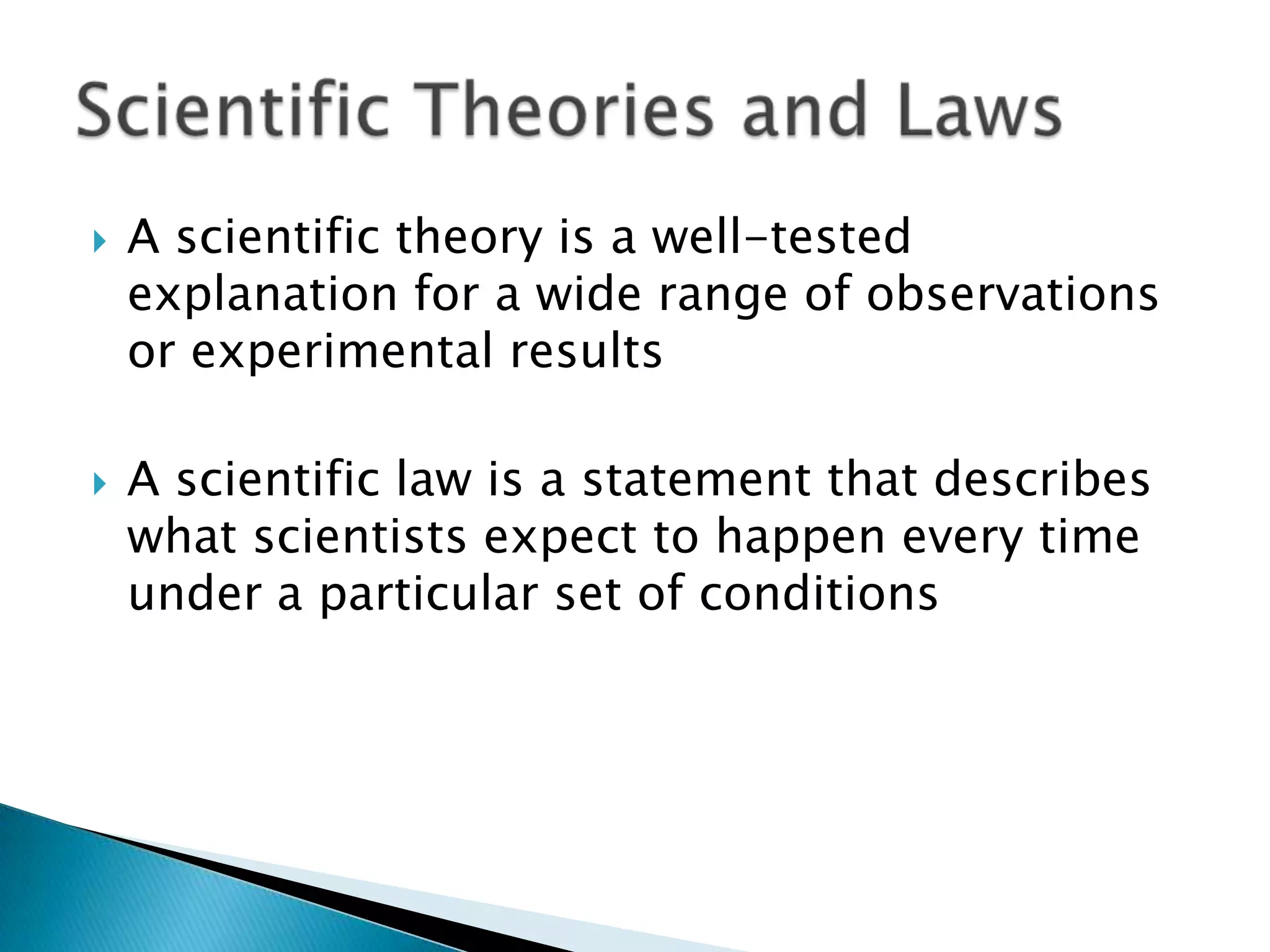A scientific theory is a well-tested explanation for a wide range of observations or experimental resultsA scientific law is a statement that describes what scientists expect to happen every time under a particular set of conditionsScientific Theories and Laws