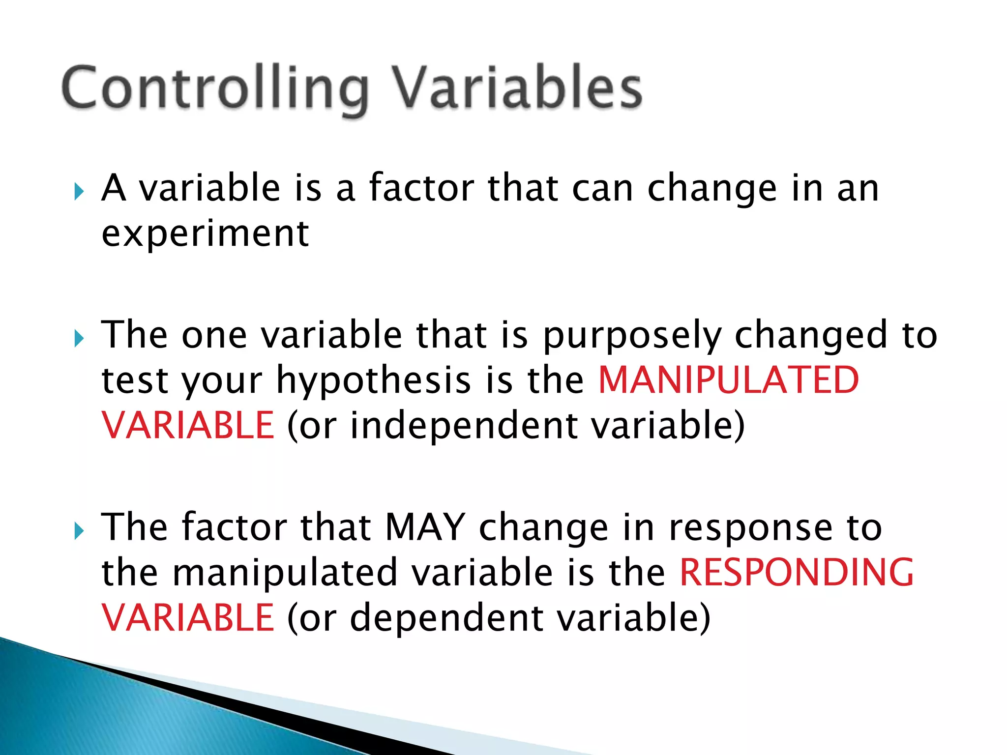 A variable is a factor that can change in an experimentThe one variable that is purposely changed to test your hypothesis is the MANIPULATED VARIABLE (or independent variable)The factor that MAY change in response to the manipulated variable is the RESPONDING VARIABLE (or dependent variable)Controlling Variables