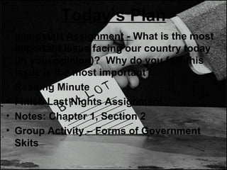 Today’s Plan
• Jumpstart Assignment - What is the most
important issue facing our country today
(in your opinion)? Why do you feel this
issue is the most important?
• Reading Minute
• Finish Last Nights Assignment
• Notes: Chapter 1, Section 2
• Group Activity – Forms of Government
Skits
 