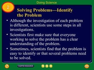 Solving Problems—Identify
the Problem
• Although the investigation of each problem
is different, scientists use some steps in all
investigations.
• Scientists first make sure that everyone
working to solve the problem has a clear
understanding of the problem.
• Sometimes, scientists find that the problem is
easy to identify or that several problems need
to be solved.
Doing Science
2
 