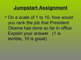 Jumpstart Assignment
• On a scale of 1 to 10, how would
you rank the job that President
Obama has done so far in office.
Explain your answer. (1 is
terrible, 10 is great)
 