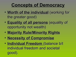 Concepts of Democracy Worth of the individual  (working for the greater good) Equality of all persons  (equality of opportunity not wealth) Majority Rule/Minority Rights Necessity of Compromise Individual Freedom   (balance b/t individual freedom and societal good). 