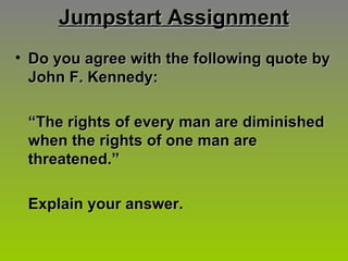 Jumpstart Assignment Do you agree with the following quote by John F. Kennedy: “ The rights of every man are diminished when the rights of one man are threatened.” Explain your answer. 