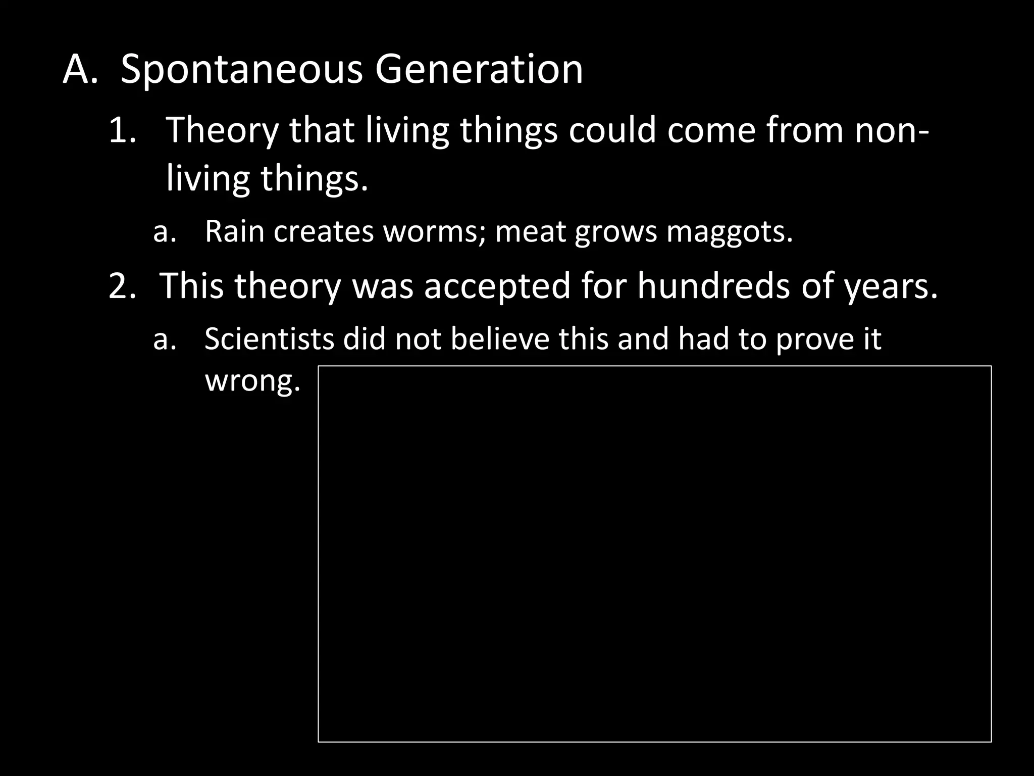 A. Spontaneous Generation
1. Theory that living things could come from non-
living things.
a. Rain creates worms; meat grows maggots.
2. This theory was accepted for hundreds of years.
a. Scientists did not believe this and had to prove it
wrong.