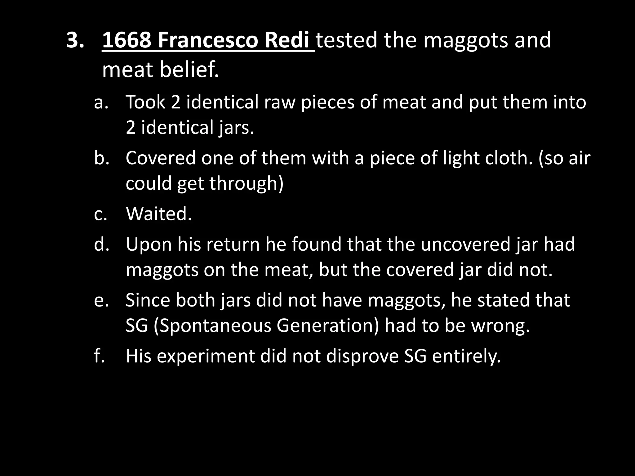 3. 1668 Francesco Redi tested the maggots and
meat belief.
a. Took 2 identical raw pieces of meat and put them into
2 identical jars.
b. Covered one of them with a piece of light cloth. (so air
could get through)
c. Waited.
d. Upon his return he found that the uncovered jar had
maggots on the meat, but the covered jar did not.
e. Since both jars did not have maggots, he stated that
SG (Spontaneous Generation) had to be wrong.
f. His experiment did not disprove SG entirely.