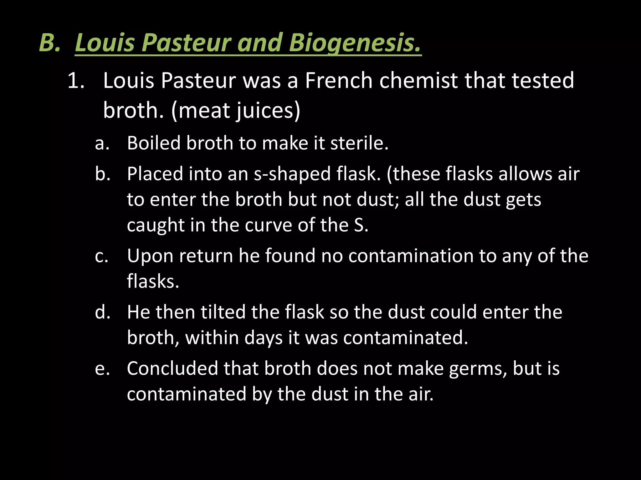 B. Louis Pasteur and Biogenesis.
1. Louis Pasteur was a French chemist that tested
broth. (meat juices)
a. Boiled broth to make it sterile.
b. Placed into an s-shaped flask. (these flasks allows air
to enter the broth but not dust; all the dust gets
caught in the curve of the S.
c. Upon return he found no contamination to any of the
flasks.
d. He then tilted the flask so the dust could enter the
broth, within days it was contaminated.
e. Concluded that broth does not make germs, but is
contaminated by the dust in the air.