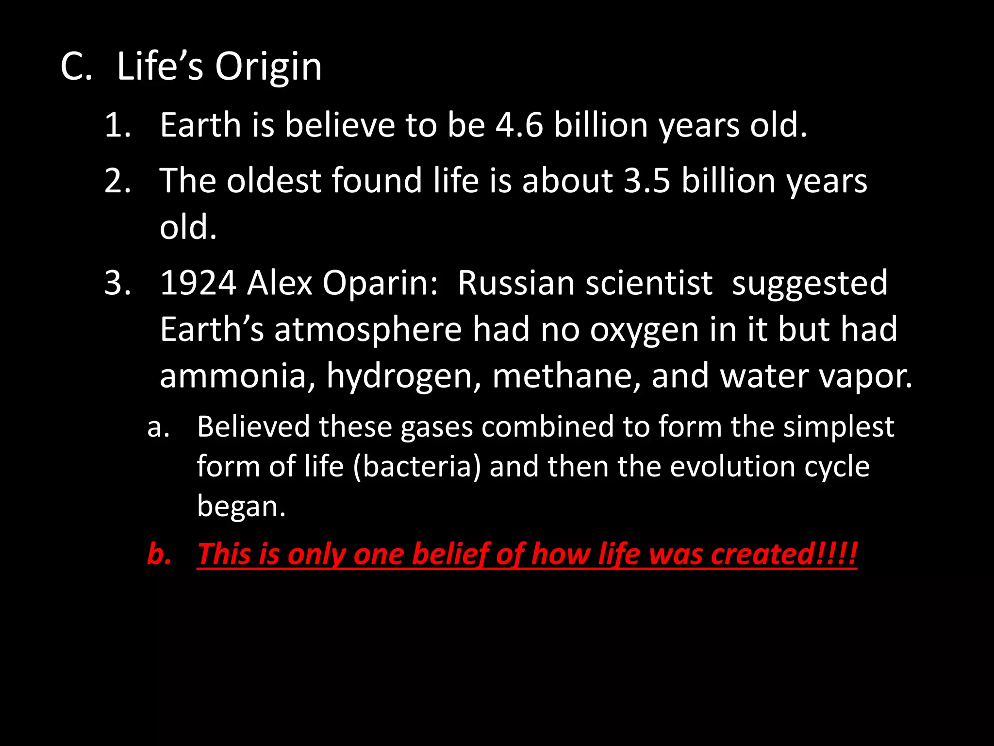 C. Life’s Origin
1. Earth is believe to be 4.6 billion years old.
2. The oldest found life is about 3.5 billion years
old.
3. 1924 Alex Oparin: Russian scientist suggested
Earth’s atmosphere had no oxygen in it but had
ammonia, hydrogen, methane, and water vapor.
a. Believed these gases combined to form the simplest
form of life (bacteria) and then the evolution cycle
began.
b. This is only one belief of how life was created!!!!