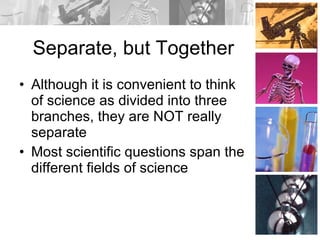 Separate, but Together Although it is convenient to think of science as divided into three branches, they are NOT really separate Most scientific questions span the different fields of science