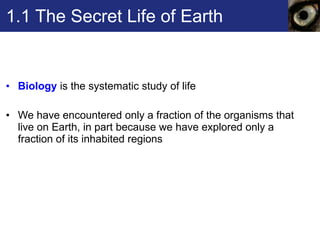 1.1 The Secret Life of Earth Biology  is the systematic study of life  We have encountered only a fraction of the organisms that live on Earth, in part because we have explored only a fraction of its inhabited regions 