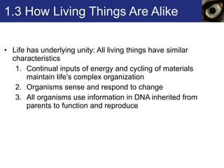 1.3 How Living Things Are Alike Life has underlying unity: All living things have similar characteristics Continual inputs of energy and cycling of materials maintain life’s complex organization  Organisms sense and respond to change All organisms use information in DNA inherited from parents to function and reproduce 