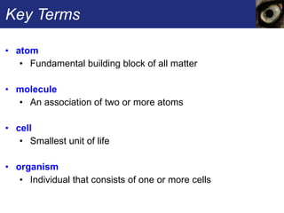 Key Terms atom   Fundamental building block of all matter molecule  An association of two or more atoms cell  Smallest unit of life organism   Individual that consists of one or more cells 