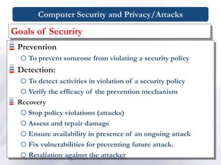 Computer Security and Privacy/Attacks
Prevention
oTo prevent someone from violating a security policy
Detection:
oTo detect activities in violation of a security policy
oVerify the efficacy of the prevention mechanism
Recovery
oStop policy violations (attacks)
oAssess and repair damage
oEnsure availability in presence of an ongoing attack
oFix vulnerabilities for preventing future attack.
oRetaliation against the attacker
Goals of Security
 