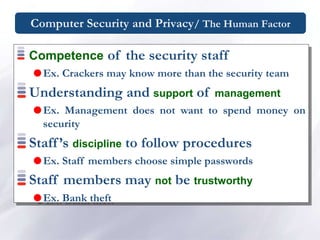 Computer Security and Privacy/ The Human Factor
Competence of the security staff
Ex. Crackers may know more than the security team
Understanding and support of management
Ex. Management does not want to spend money on
security
Staff’s discipline to follow procedures
Ex. Staff members choose simple passwords
Staff members may not be trustworthy
Ex. Bank theft
 