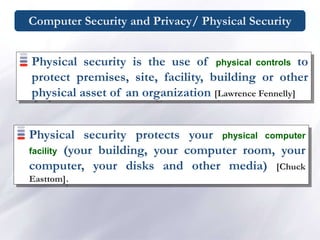 Computer Security and Privacy/ Physical Security
Physical security protects your physical computer
facility (your building, your computer room, your
computer, your disks and other media) [Chuck
Easttom].
Physical security is the use of physical controls to
protect premises, site, facility, building or other
physical asset of an organization [Lawrence Fennelly]
 