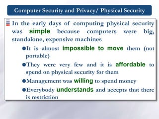 Computer Security and Privacy/ Physical Security
In the early days of computing physical security
was simple because computers were big,
standalone, expensive machines
It is almost impossible to move them (not
portable)
They were very few and it is affordable to
spend on physical security for them
Management was willing to spend money
Everybody understands and accepts that there
is restriction
 