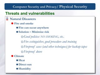 Computer Security and Privacy/ Physical Security
Natural Disasters
 Fire and smoke
 Fire can occur anywhere
 Solution – Minimize risk
Good policies: NO SMOKING, etc..
Fire extinguisher, good procedure and training
Fireproof cases (and other techniques) for backup tapes
Fireproof doors
 Climate
 Heat
 Direct sun
 Humidity
Threats and vulnerabilities
 