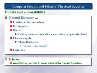 Computer Security and Privacy/ Physical Security
Natural Disasters …
 Hurricane, storm, cyclone
 Earthquakes
 Water
 Flooding can occur even when a water tab is not properly closed
 Electric supply
 Voltage fluctuation
Solution: Voltage regulator
 Lightning
Threats and vulnerabilities …
Solution
 Avoid having servers in areas often hit by Natural Disasters!
 