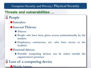Computer Security and Privacy/ Physical Security
People
Intruders
Internal Thieves
 Thieves
 People who have been given access unintentionally by the
insiders
 Employees, contractors, etc. who have access to the
facilities
External thieves
 Portable computing devices can be stolen outside the
organization’s premises
Loss of a computing device
Mainly laptop
Threats and vulnerabilities …
 