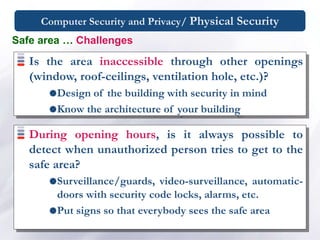 Computer Security and Privacy/ Physical Security
Is the area inaccessible through other openings
(window, roof-ceilings, ventilation hole, etc.)?
Design of the building with security in mind
Know the architecture of your building
Safe area … Challenges
During opening hours, is it always possible to
detect when unauthorized person tries to get to the
safe area?
Surveillance/guards, video-surveillance, automatic-
doors with security code locks, alarms, etc.
Put signs so that everybody sees the safe area
 